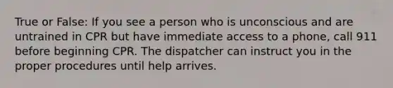 True or False: If you see a person who is unconscious and are untrained in CPR but have immediate access to a phone, call 911 before beginning CPR. The dispatcher can instruct you in the proper procedures until help arrives.