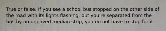 True or false: If you see a school bus stopped on the other side of the road with its lights flashing, but you're separated from the bus by an unpaved median strip, you do not have to stop for it.