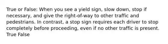 True or False: When you see a yield sign, slow down, stop if necessary, and give the right-of-way to other traffic and pedestrians. In contrast, a stop sign requires each driver to stop completely before proceeding, even if no other traffic is present. True False