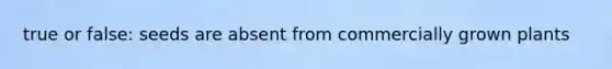 true or false: seeds are absent from commercially grown plants