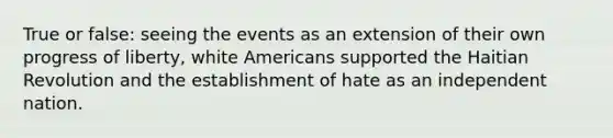 True or false: seeing the events as an extension of their own progress of liberty, white Americans supported the Haitian Revolution and the establishment of hate as an independent nation.