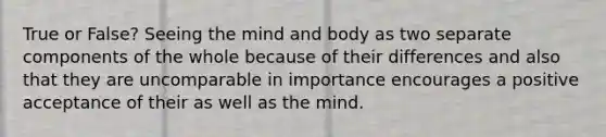 True or False? Seeing the mind and body as two separate components of the whole because of their differences and also that they are uncomparable in importance encourages a positive acceptance of their as well as the mind.