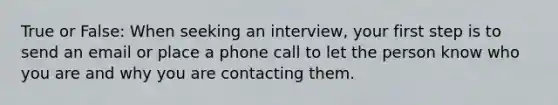 True or False: When seeking an interview, your first step is to send an email or place a phone call to let the person know who you are and why you are contacting them.