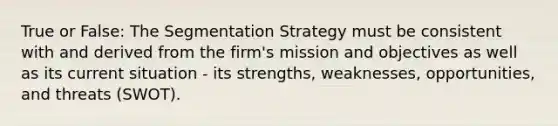 True or False: The Segmentation Strategy must be consistent with and derived from the firm's mission and objectives as well as its current situation - its strengths, weaknesses, opportunities, and threats (SWOT).