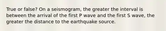 True or false? On a seismogram, the greater the interval is between the arrival of the first P wave and the first S wave, the greater the distance to the earthquake source.