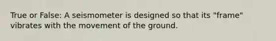 True or False: A seismometer is designed so that its "frame" vibrates with the movement of the ground.