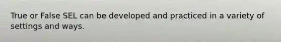 True or False SEL can be developed and practiced in a variety of settings and ways.