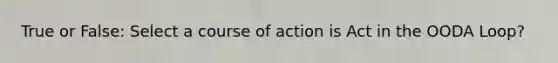 True or False: Select a course of action is Act in the OODA Loop?