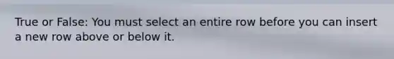 True or False: You must select an entire row before you can insert a new row above or below it.