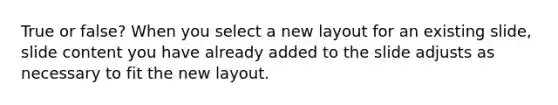 True or false? When you select a new layout for an existing slide, slide content you have already added to the slide adjusts as necessary to fit the new layout.