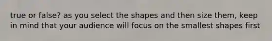 true or false? as you select the shapes and then size them, keep in mind that your audience will focus on the smallest shapes first