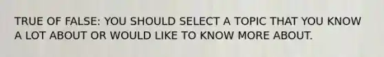 TRUE OF FALSE: YOU SHOULD SELECT A TOPIC THAT YOU KNOW A LOT ABOUT OR WOULD LIKE TO KNOW MORE ABOUT.