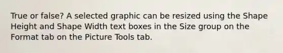 True or false? A selected graphic can be resized using the Shape Height and Shape Width text boxes in the Size group on the Format tab on the Picture Tools tab.