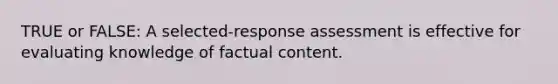 TRUE or FALSE: A selected-response assessment is effective for evaluating knowledge of factual content.