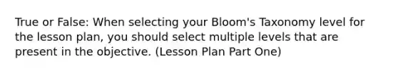 True or False: When selecting your Bloom's Taxonomy level for the lesson plan, you should select multiple levels that are present in the objective. (Lesson Plan Part One)