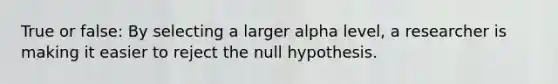 True or false: By selecting a larger alpha level, a researcher is making it easier to reject the null hypothesis.