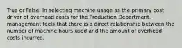 True or False: In selecting machine usage as the primary cost driver of overhead costs for the Production​ Department, management feels that there is a direct relationship between the number of machine hours used and the amount of overhead costs incurred.