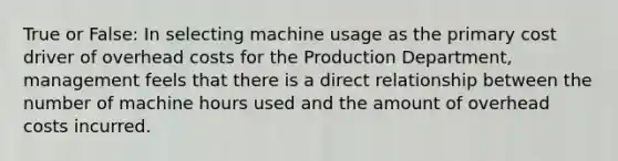 True or False: In selecting machine usage as the primary cost driver of overhead costs for the Production​ Department, management feels that there is a direct relationship between the number of machine hours used and the amount of overhead costs incurred.