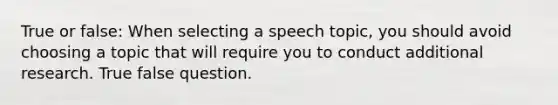 True or false: When selecting a speech topic, you should avoid choosing a topic that will require you to conduct additional research. True false question.