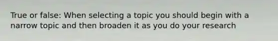 True or false: When selecting a topic you should begin with a narrow topic and then broaden it as you do your research