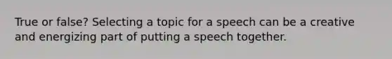 True or false? Selecting a topic for a speech can be a creative and energizing part of putting a speech together.