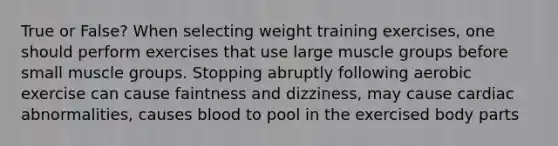 True or False? When selecting weight training exercises, one should perform exercises that use large muscle groups before small muscle groups. Stopping abruptly following aerobic exercise can cause faintness and dizziness, may cause cardiac abnormalities, causes blood to pool in the exercised body parts