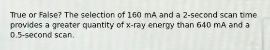 True or False? The selection of 160 mA and a 2-second scan time provides a greater quantity of x-ray energy than 640 mA and a 0.5-second scan.