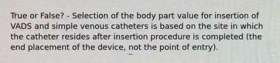 True or False? - Selection of the body part value for insertion of VADS and simple venous catheters is based on the site in which the catheter resides after insertion procedure is completed (the end placement of the device, not the point of entry).