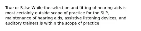 True or False While the selection and fitting of hearing aids is most certainly outside scope of practice for the SLP, maintenance of hearing aids, assistive listening devices, and auditory trainers is within the scope of practice