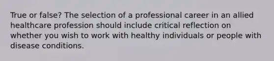 True or false? The selection of a professional career in an allied healthcare profession should include critical reflection on whether you wish to work with healthy individuals or people with disease conditions.