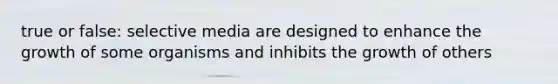 true or false: selective media are designed to enhance the growth of some organisms and inhibits the growth of others