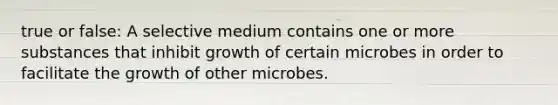 true or false: A selective medium contains one or more substances that inhibit growth of certain microbes in order to facilitate the growth of other microbes.