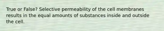 True or False? Selective permeability of the cell membranes results in the equal amounts of substances inside and outside the cell.