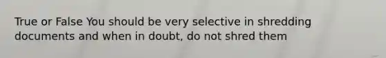 True or False You should be very selective in shredding documents and when in doubt, do not shred them