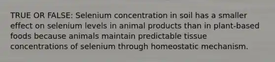 TRUE OR FALSE: Selenium concentration in soil has a smaller effect on selenium levels in animal products than in plant-based foods because animals maintain predictable tissue concentrations of selenium through homeostatic mechanism.