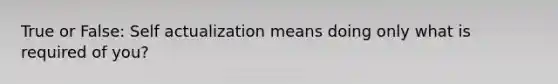 True or False: Self actualization means doing only what is required of you?