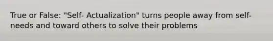 True or False: "Self- Actualization" turns people away from self-needs and toward others to solve their problems