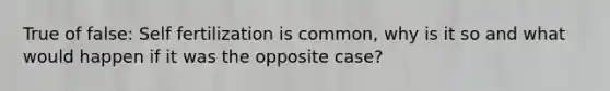 True of false: Self fertilization is common, why is it so and what would happen if it was the opposite case?