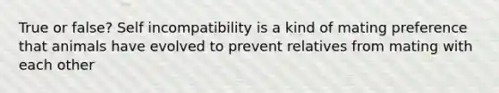 True or false? Self incompatibility is a kind of mating preference that animals have evolved to prevent relatives from mating with each other