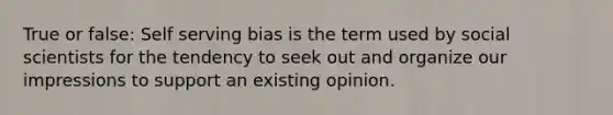 True or false: Self serving bias is the term used by social scientists for the tendency to seek out and organize our impressions to support an existing opinion.