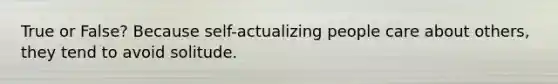 True or False? Because self-actualizing people care about others, they tend to avoid solitude.