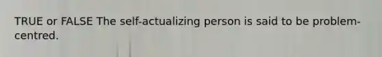 TRUE or FALSE The self-actualizing person is said to be problem-centred.