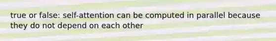 true or false: self-attention can be computed in parallel because they do not depend on each other