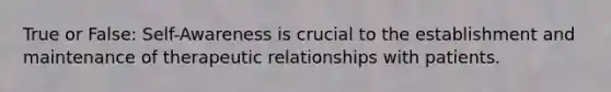 True or False: Self-Awareness is crucial to the establishment and maintenance of therapeutic relationships with patients.