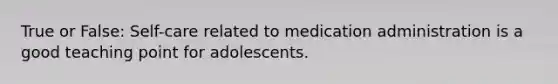 True or False: Self-care related to medication administration is a good teaching point for adolescents.