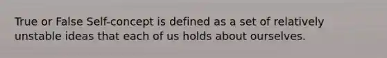 True or False Self-concept is defined as a set of relatively unstable ideas that each of us holds about ourselves.