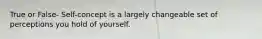 True or False- Self-concept is a largely changeable set of perceptions you hold of yourself.