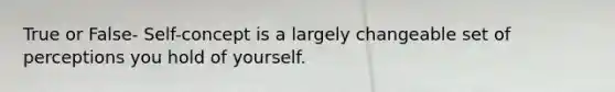 True or False- Self-concept is a largely changeable set of perceptions you hold of yourself.