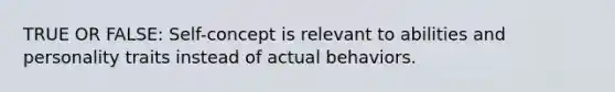 TRUE OR FALSE: Self-concept is relevant to abilities and personality traits instead of actual behaviors.