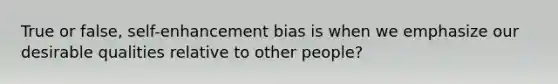 True or false, self-enhancement bias is when we emphasize our desirable qualities relative to other people?